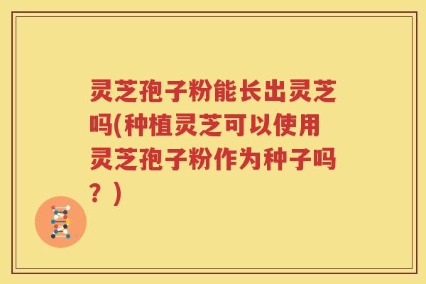 灵芝孢子粉能长出灵芝吗(种植灵芝可以使用灵芝孢子粉作为种子吗？)