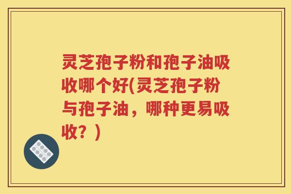 灵芝孢子粉和孢子油吸收哪个好(灵芝孢子粉与孢子油，哪种更易吸收？)