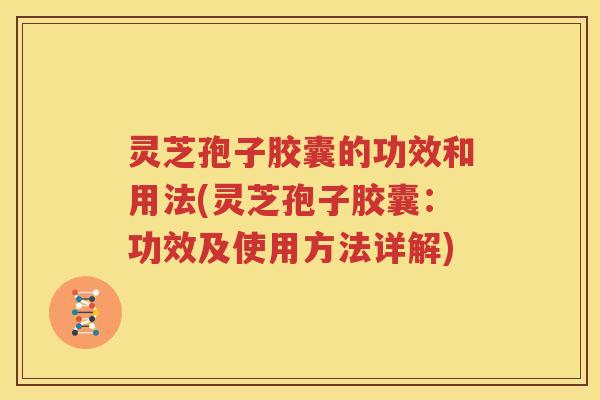 灵芝孢子胶囊的功效和用法(灵芝孢子胶囊：功效及使用方法详解)