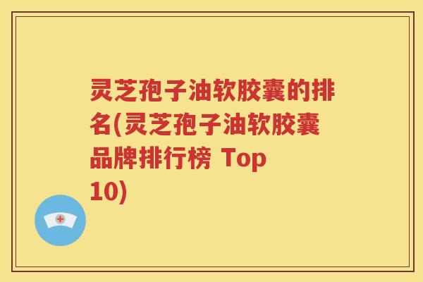 灵芝孢子油软胶囊的排名(灵芝孢子油软胶囊品牌排行榜 Top 10)