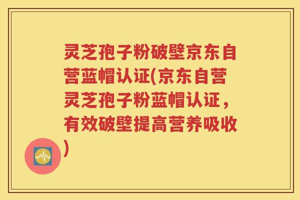 灵芝孢子粉破壁京东自营蓝帽认证(京东自营灵芝孢子粉蓝帽认证，有效破壁提高营养吸收)