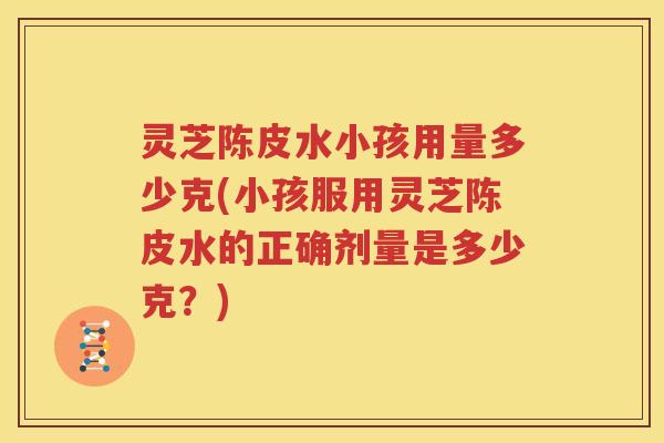 灵芝陈皮水小孩用量多少克(小孩服用灵芝陈皮水的正确剂量是多少克？)