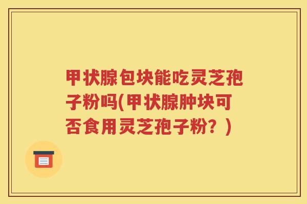 甲状腺包块能吃灵芝孢子粉吗(甲状腺肿块可否食用灵芝孢子粉？)
