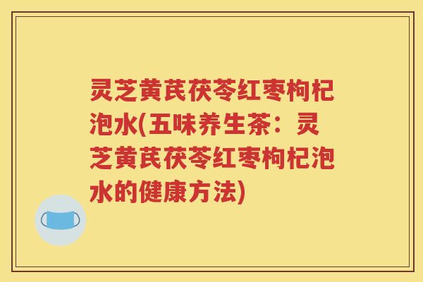 灵芝黄芪茯苓红枣枸杞泡水(五味养生茶：灵芝黄芪茯苓红枣枸杞泡水的健康方法)