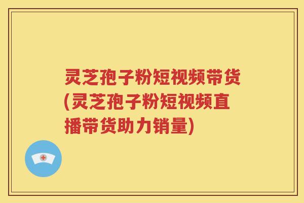 灵芝孢子粉短视频带货(灵芝孢子粉短视频直播带货助力销量)
