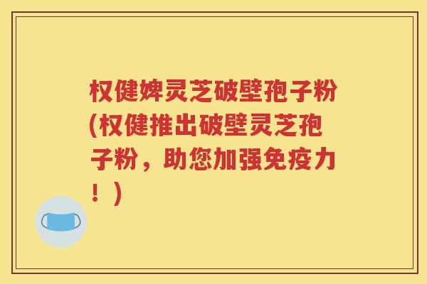 权健婢灵芝破壁孢子粉(权健推出破壁灵芝孢子粉，助您加强免疫力！)