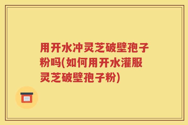 用开水冲灵芝破壁孢子粉吗(如何用开水灌服灵芝破壁孢子粉)