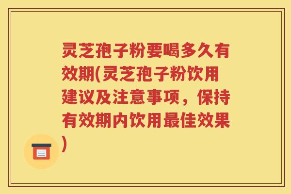 灵芝孢子粉要喝多久有效期(灵芝孢子粉饮用建议及注意事项，保持有效期内饮用最佳效果)