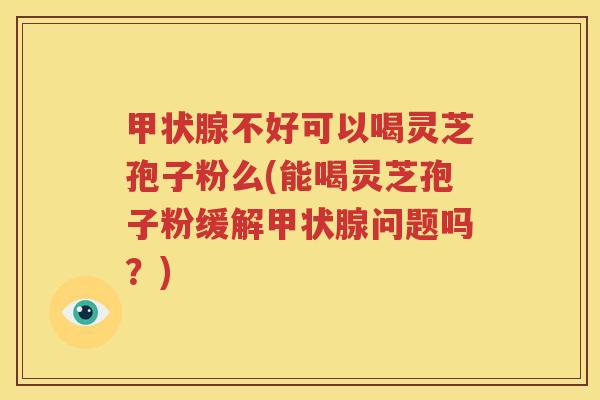 甲状腺不好可以喝灵芝孢子粉么(能喝灵芝孢子粉缓解甲状腺问题吗？)