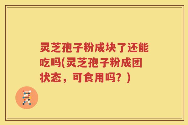 灵芝孢子粉成块了还能吃吗(灵芝孢子粉成团状态，可食用吗？)