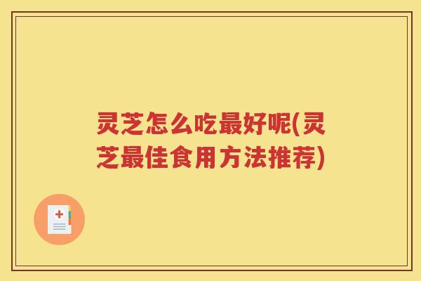 灵芝怎么吃最好呢(灵芝最佳食用方法推荐)