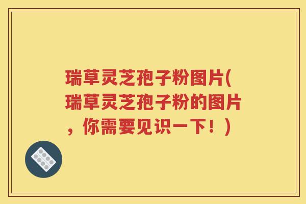 瑞草灵芝孢子粉图片(瑞草灵芝孢子粉的图片，你需要见识一下！)