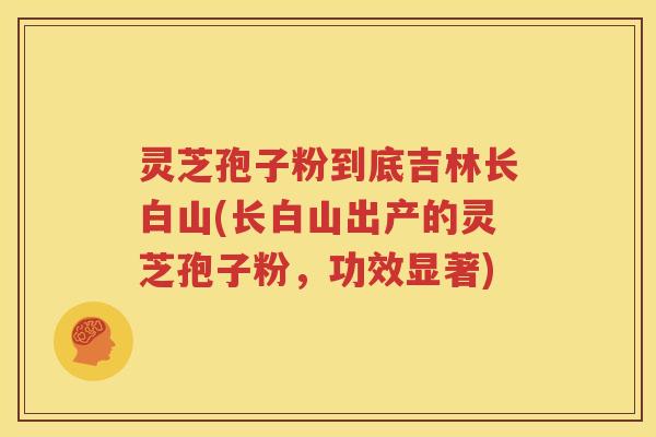 灵芝孢子粉到底吉林长白山(长白山出产的灵芝孢子粉，功效显著)