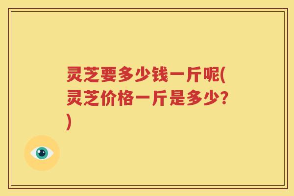 灵芝要多少钱一斤呢(灵芝价格一斤是多少？)