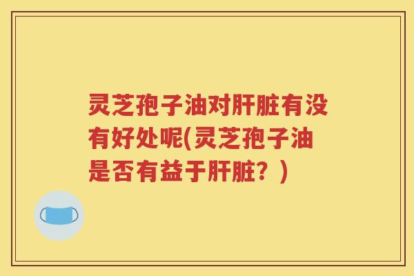 灵芝孢子油对肝脏有没有好处呢(灵芝孢子油是否有益于肝脏？)