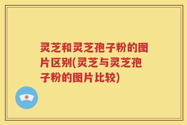 灵芝和灵芝孢子粉的图片区别(灵芝与灵芝孢子粉的图片比较)