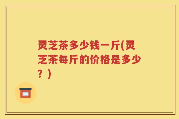 灵芝茶多少钱一斤(灵芝茶每斤的价格是多少？)