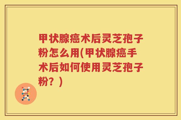 甲状腺癌术后灵芝孢子粉怎么用(甲状腺癌手术后如何使用灵芝孢子粉？)