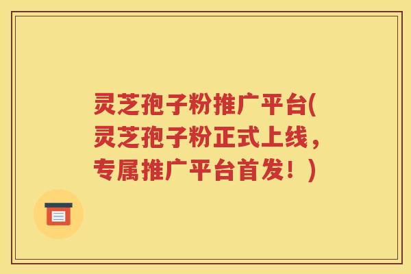 灵芝孢子粉推广平台(灵芝孢子粉正式上线，专属推广平台首发！)