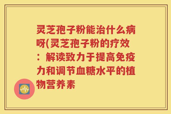 灵芝孢子粉能治什么病呀(灵芝孢子粉的疗效：解读致力于提高免疫力和调节血糖水平的植物营养素