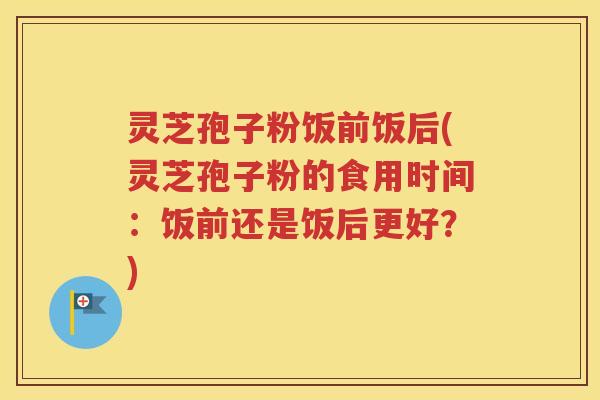 灵芝孢子粉饭前饭后(灵芝孢子粉的食用时间：饭前还是饭后更好？)