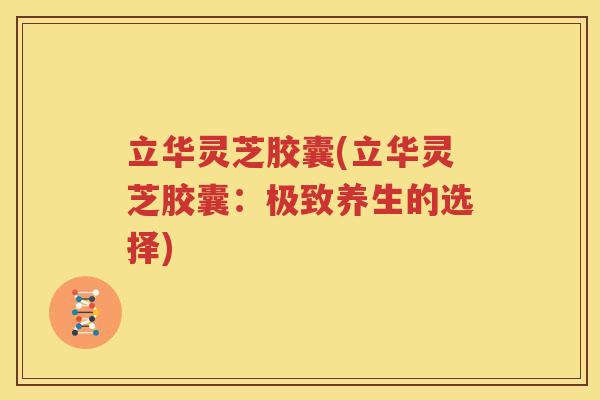 立华灵芝胶囊(立华灵芝胶囊：极致养生的选择)