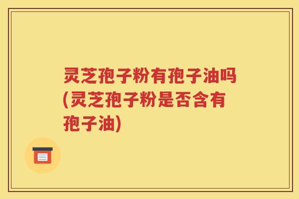 灵芝孢子粉有孢子油吗(灵芝孢子粉是否含有孢子油)
