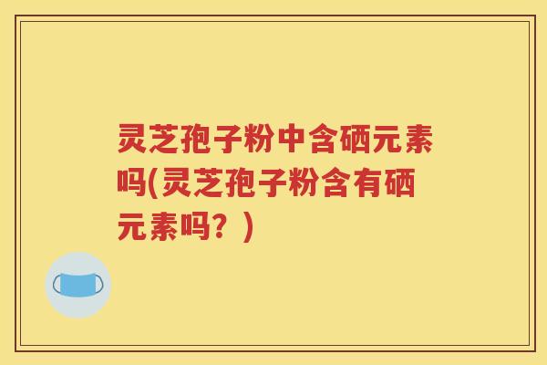 灵芝孢子粉中含硒元素吗(灵芝孢子粉含有硒元素吗？)