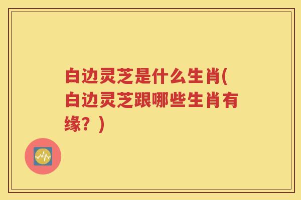 白边灵芝是什么生肖(白边灵芝跟哪些生肖有缘？)