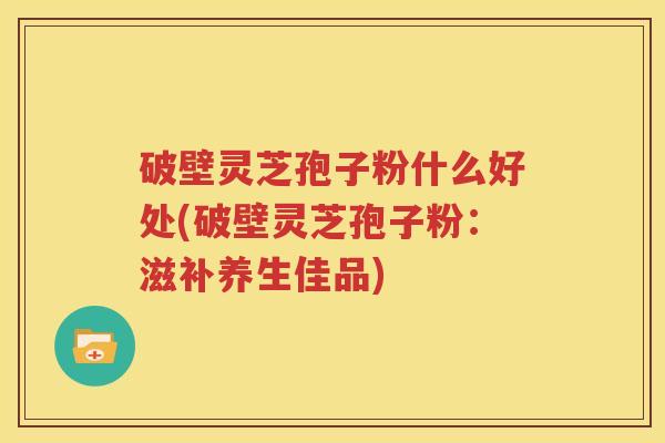 破壁灵芝孢子粉什么好处(破壁灵芝孢子粉：滋补养生佳品)