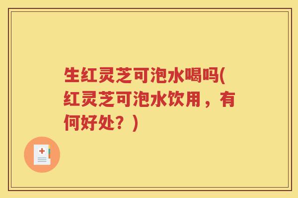 生红灵芝可泡水喝吗(红灵芝可泡水饮用，有何好处？)