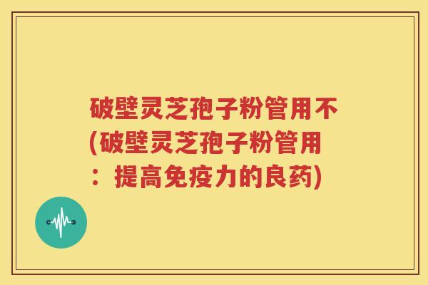 破壁灵芝孢子粉管用不(破壁灵芝孢子粉管用：提高免疫力的良药)