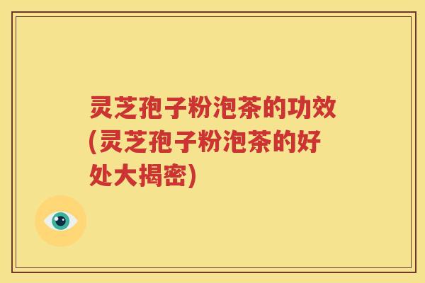 灵芝孢子粉泡茶的功效(灵芝孢子粉泡茶的好处大揭密)