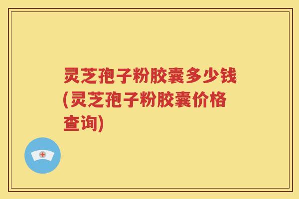 灵芝孢子粉胶囊多少钱(灵芝孢子粉胶囊价格查询)