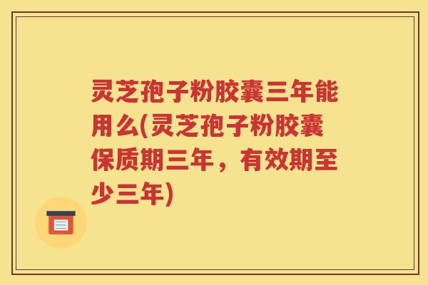 灵芝孢子粉胶囊三年能用么(灵芝孢子粉胶囊保质期三年，有效期至少三年)