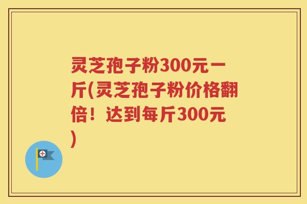 灵芝孢子粉300元一斤(灵芝孢子粉价格翻倍！达到每斤300元)