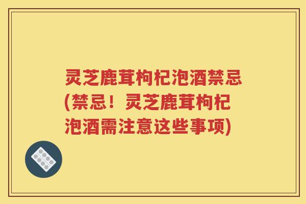灵芝鹿茸枸杞泡酒禁忌(禁忌！灵芝鹿茸枸杞泡酒需注意这些事项)