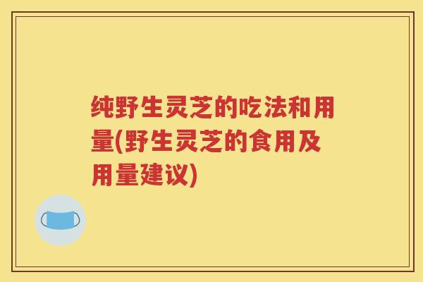 纯野生灵芝的吃法和用量(野生灵芝的食用及用量建议)