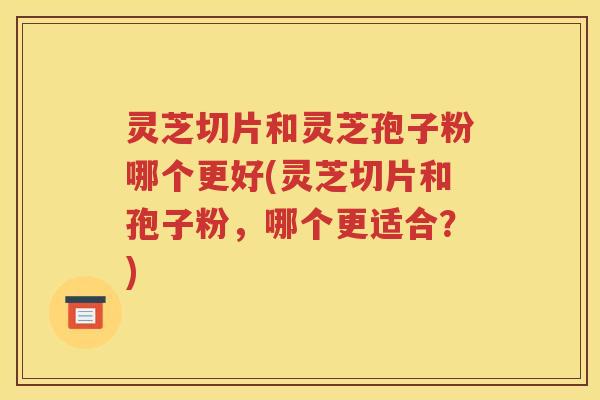 灵芝切片和灵芝孢子粉哪个更好(灵芝切片和孢子粉，哪个更适合？)