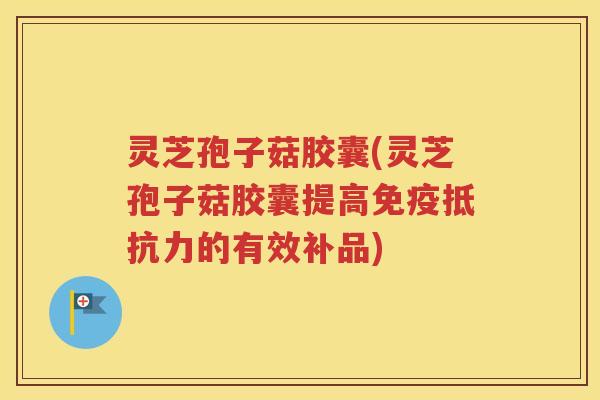 灵芝孢子菇胶囊(灵芝孢子菇胶囊提高免疫抵抗力的有效补品)