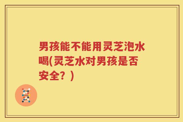男孩能不能用灵芝泡水喝(灵芝水对男孩是否安全？)