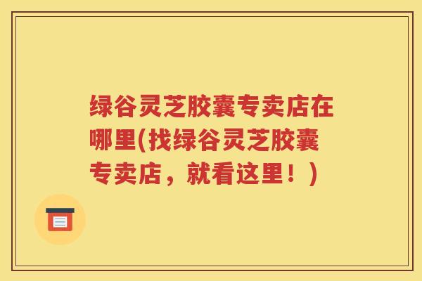 绿谷灵芝胶囊专卖店在哪里(找绿谷灵芝胶囊专卖店，就看这里！)