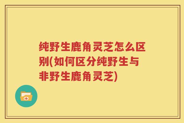 纯野生鹿角灵芝怎么区别(如何区分纯野生与非野生鹿角灵芝)
