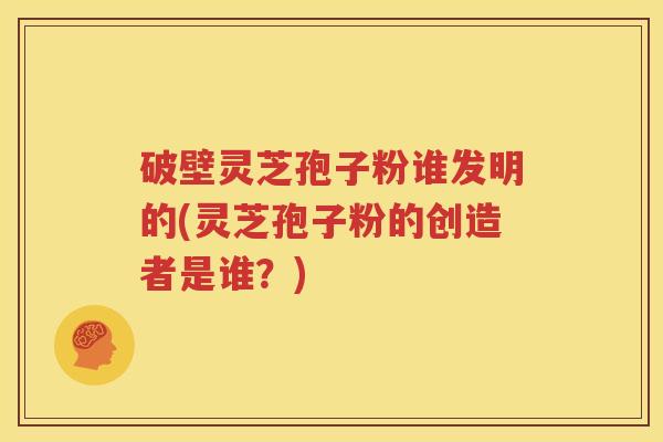 破壁灵芝孢子粉谁发明的(灵芝孢子粉的创造者是谁？)