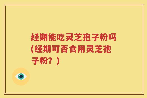 经期能吃灵芝孢子粉吗(经期可否食用灵芝孢子粉？)