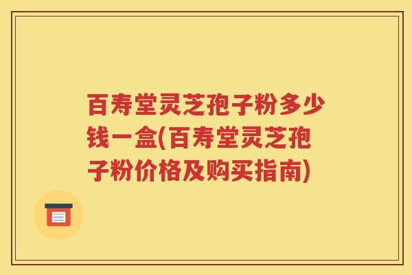 百寿堂灵芝孢子粉多少钱一盒(百寿堂灵芝孢子粉价格及购买指南)