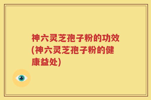 神六灵芝孢子粉的功效(神六灵芝孢子粉的健康益处)