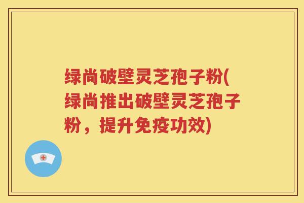 绿尚破壁灵芝孢子粉(绿尚推出破壁灵芝孢子粉，提升免疫功效)