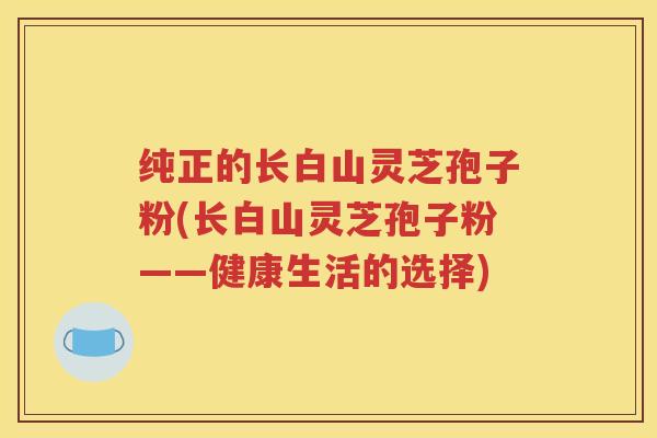 纯正的长白山灵芝孢子粉(长白山灵芝孢子粉——健康生活的选择)