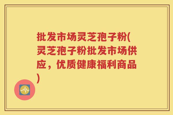 批发市场灵芝孢子粉(灵芝孢子粉批发市场供应，优质健康福利商品)